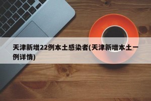 天津新增22例本土感染者(天津新增本土一例详情)