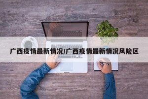广西疫情最新情况/广西疫情最新情况风险区