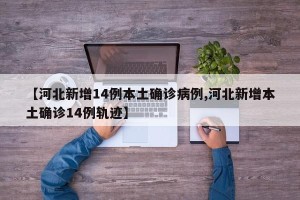 【河北新增14例本土确诊病例,河北新增本土确诊14例轨迹】