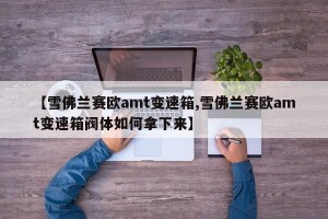 【雪佛兰赛欧amt变速箱,雪佛兰赛欧amt变速箱阀体如何拿下来】