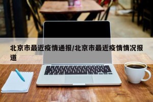 北京市最近疫情通报/北京市最近疫情情况报道