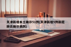 天津新增本土确诊51例(天津新增5例新冠肺炎确诊病例)