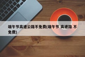 端午节高速公路不免费(端午节 高速路 不免费)