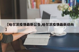 【哈尔滨疫情最新公告,哈尔滨疫情最新动向】