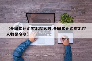 【全国累计治愈出院人数,全国累计治愈出院人数是多少】