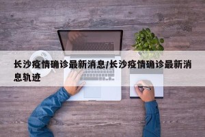 长沙疫情确诊最新消息/长沙疫情确诊最新消息轨迹