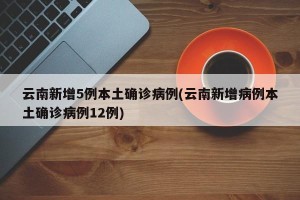 云南新增5例本土确诊病例(云南新增病例本土确诊病例12例)