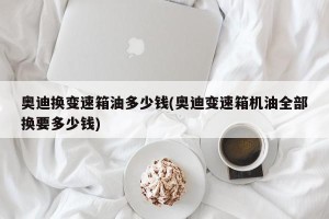 奥迪换变速箱油多少钱(奥迪变速箱机油全部换要多少钱)