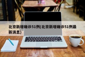 北京新增确诊51例(北京新增确诊51例最新消息)