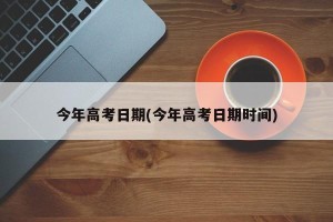 今年高考日期(今年高考日期时间)