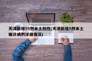 天津新增55例本土阳性(天津新增5例本土确诊病例详细情况)