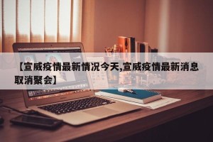 【宣威疫情最新情况今天,宣威疫情最新消息取消聚会】