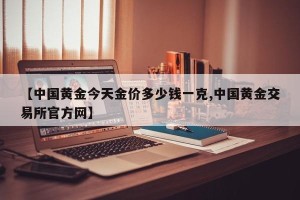 【中国黄金今天金价多少钱一克,中国黄金交易所官方网】