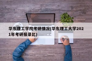 华东理工学院考研情况(华东理工大学2021年考研报录比)