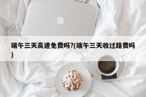 端午三天高速免费吗?(端午三天收过路费吗)