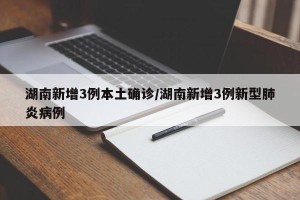 湖南新增3例本土确诊/湖南新增3例新型肺炎病例