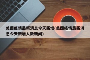 美国疫情最新消息今天新增(美国疫情最新消息今天新增人数新闻)