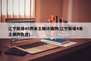 辽宁新增45例本土确诊病例(辽宁新增4本土病例轨迹)