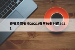 春节放假安排2021/春节放假时间2021