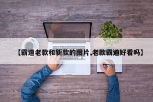 【霸道老款和新款的图片,老款霸道好看吗】