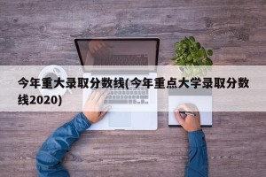今年重大录取分数线(今年重点大学录取分数线2020)
