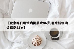 【北京昨日确诊病例最大86岁,北京新增确诊病例52岁】